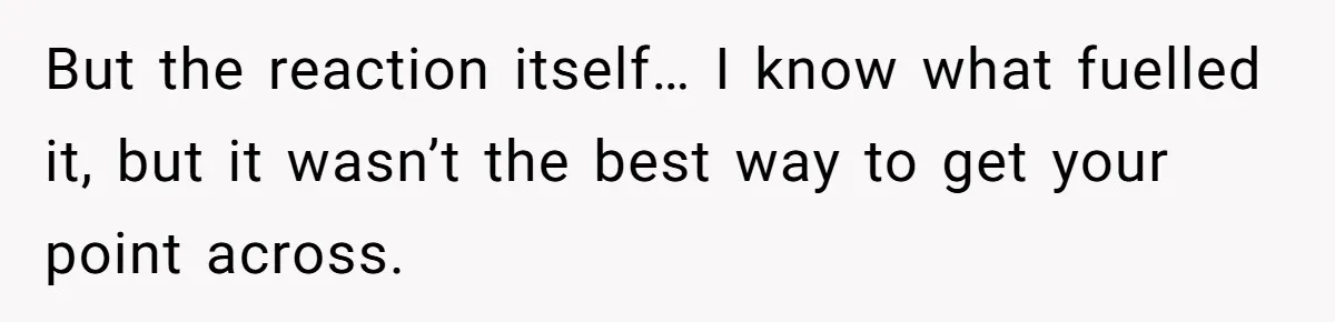 But the reaction itself… I know what fuelled it, but it wasn’t the best way to get your point across.