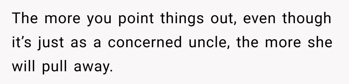 The more you point things out, even though it’s just as a concerned uncle, the more she will pull away.