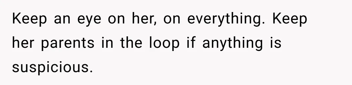 Keep an eye on her, on everything. Keep her parents in the loop if anything is suspicious.