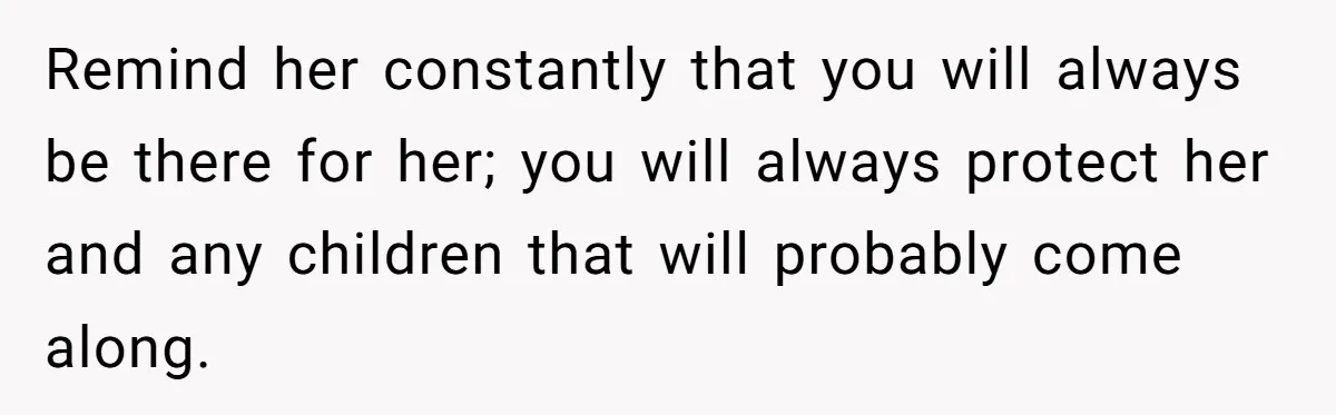 Remind her constantly that you will always be there for her; you will always protect her and any children that will probably come along.