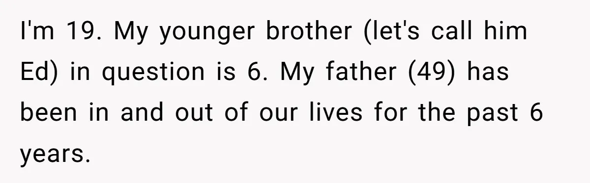 Teen Tells His Little Brother He’s Not His Dad, Then Hears Why The Child Thinks He Is I'm 19. My younger brother (let's call him Ed) in question is 6. My father (49) has been in and out of our lives for the past 6 years.