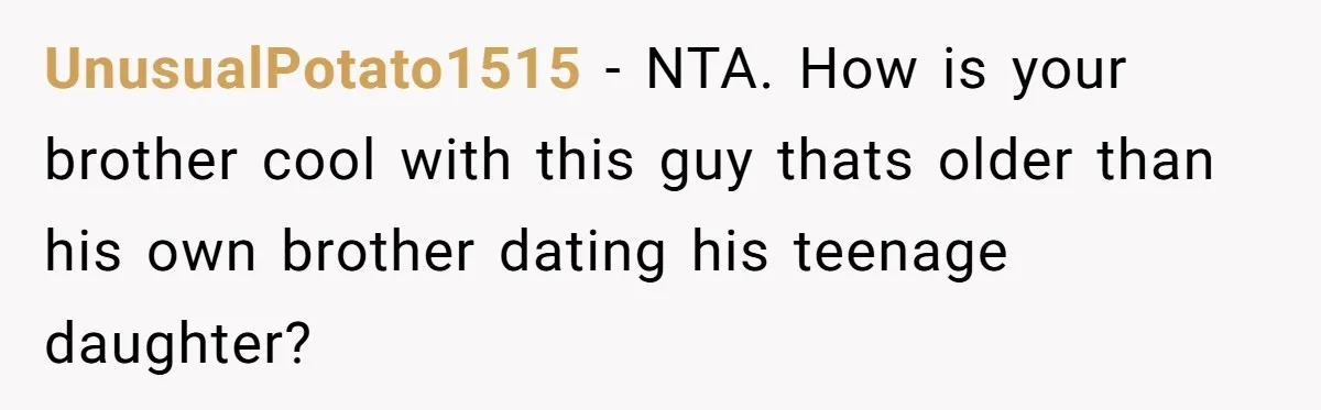 UnusualPotato1515 − NTA. How is your brother cool with this guy thats older than his own brother dating his teenage daughter?