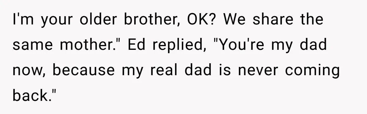 Teen Tells His Little Brother He’s Not His Dad, Then Hears Why The Child Thinks He Is I'm your older brother, OK? We share the same mother." Ed replied, "You're my dad now, because my real dad is never coming back."