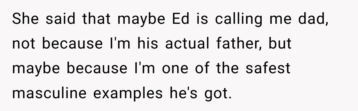 Teen Tells His Little Brother He’s Not His Dad, Then Hears Why The Child Thinks He Is She said that maybe Ed is calling me dad, not because I'm his actual father, but maybe because I'm one of the safest masculine examples he's got.