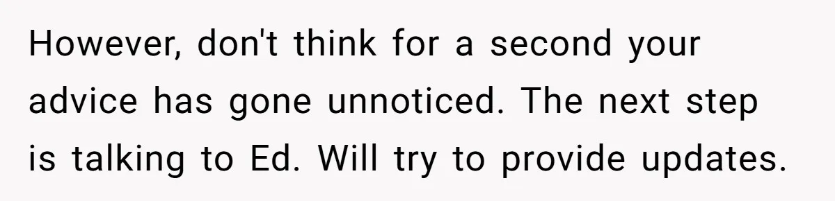 Teen Tells His Little Brother He’s Not His Dad, Then Hears Why The Child Thinks He Is However, don't think for a second your advice has gone unnoticed. The next step is talking to Ed. Will try to provide updates.