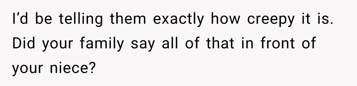 I’d be telling them exactly how creepy it is. Did your family say all of that in front of your niece?