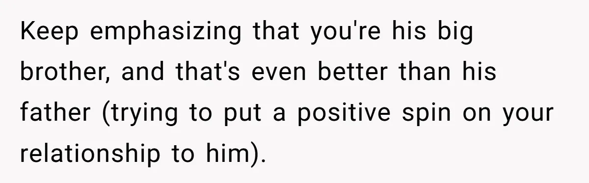 Teen Tells His Little Brother He’s Not His Dad, Then Hears Why The Child Thinks He Is Keep emphasizing that you're his big brother, and that's even better than his father (trying to put a positive spin on your relationship to him).