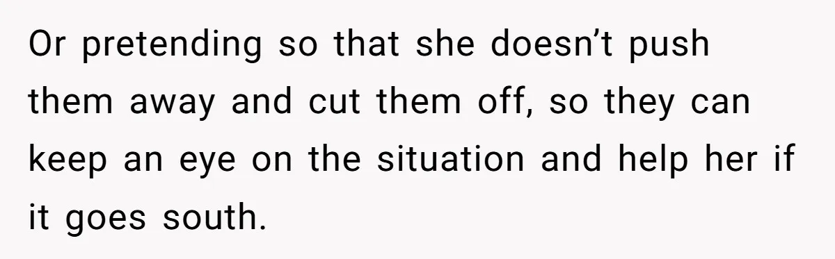 Or pretending so that she doesn’t push them away and cut them off, so they can keep an eye on the situation and help her if it goes south.