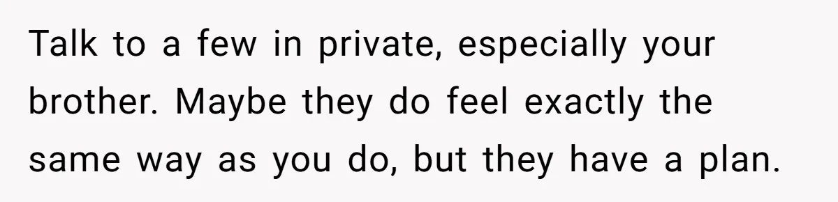 Talk to a few in private, especially your brother. Maybe they do feel exactly the same way as you do, but they have a plan.
