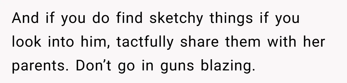 And if you do find sketchy things if you look into him, tactfully share them with her parents. Don’t go in guns blazing.