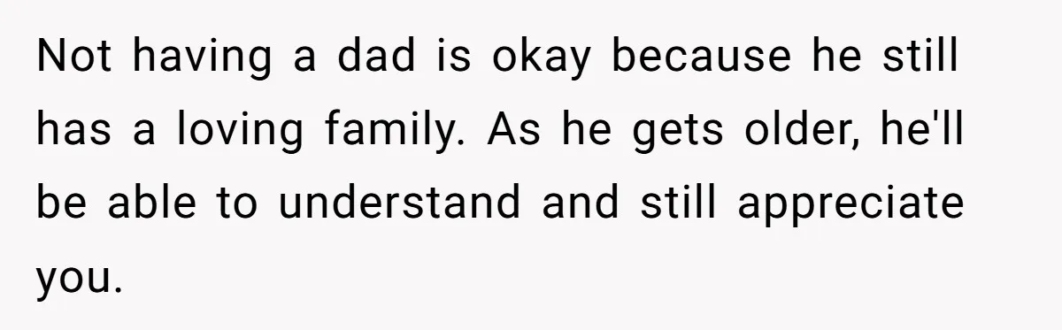 Teen Tells His Little Brother He’s Not His Dad, Then Hears Why The Child Thinks He Is Not having a dad is okay because he still has a loving family. As he gets older, he'll be able to understand and still appreciate you.