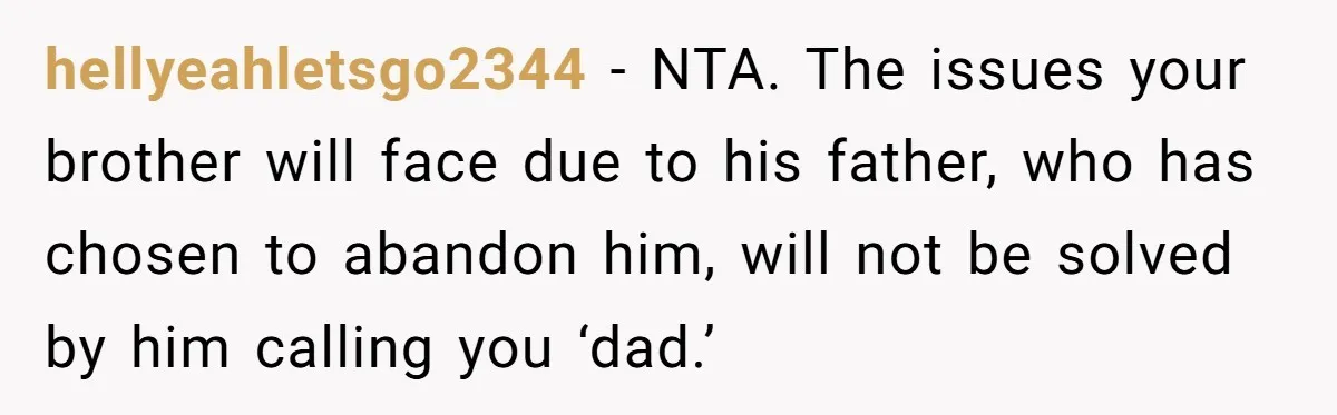 Teen Tells His Little Brother He’s Not His Dad, Then Hears Why The Child Thinks He Is hellyeahletsgo2344 − NTA. The issues your brother will face due to his father, who has chosen to abandon him, will not be solved by him calling you ‘dad.’