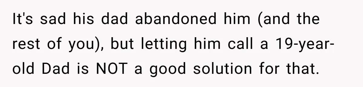 Teen Tells His Little Brother He’s Not His Dad, Then Hears Why The Child Thinks He Is It's sad his dad abandoned him (and the rest of you), but letting him call a 19-year-old Dad is NOT a good solution for that.