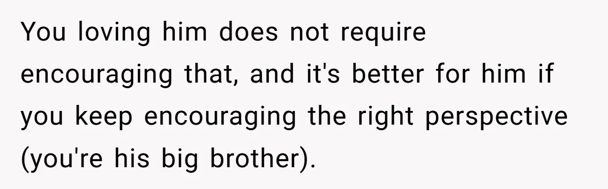 Teen Tells His Little Brother He’s Not His Dad, Then Hears Why The Child Thinks He Is You loving him does not require encouraging that, and it's better for him if you keep encouraging the right perspective (you're his big brother).