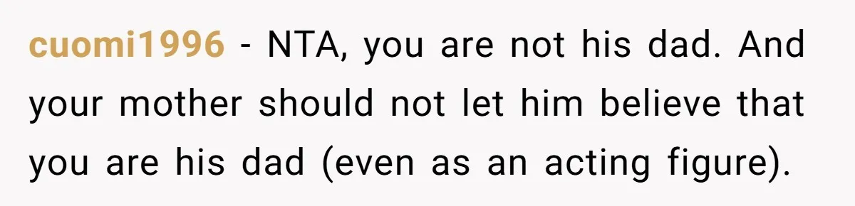 Teen Tells His Little Brother He’s Not His Dad, Then Hears Why The Child Thinks He Is cuomi1996 − NTA, you are not his dad. And your mother should not let him believe that you are his dad (even as an acting figure).