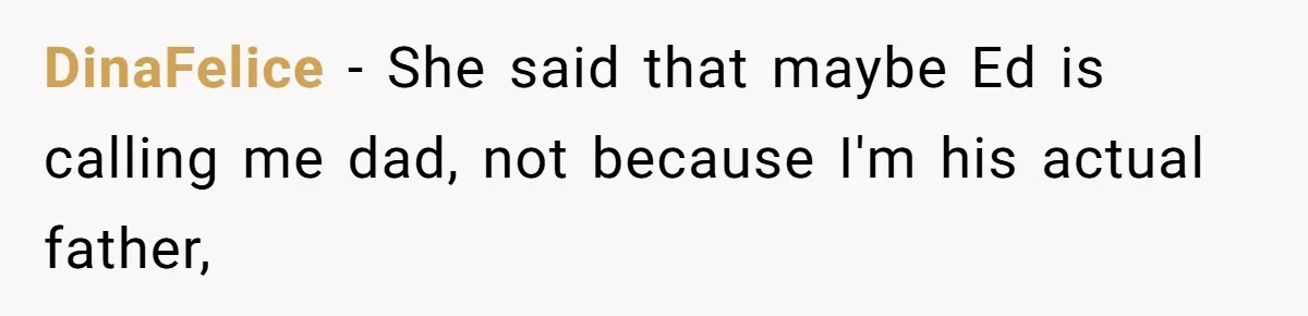 Teen Tells His Little Brother He’s Not His Dad, Then Hears Why The Child Thinks He Is DinaFelice − She said that maybe Ed is calling me dad, not because I'm his actual father,