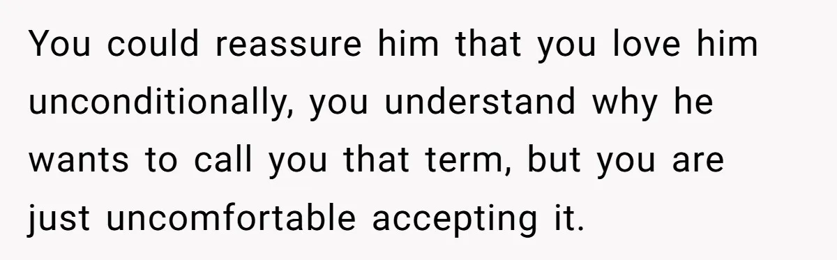 Teen Tells His Little Brother He’s Not His Dad, Then Hears Why The Child Thinks He Is You could reassure him that you love him unconditionally, you understand why he wants to call you that term, but you are just uncomfortable accepting it.