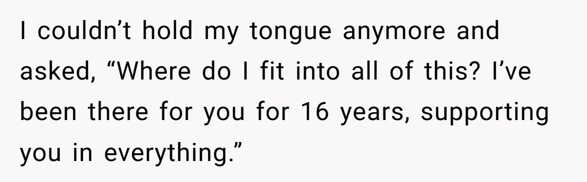 I couldn’t hold my tongue anymore and asked, “Where do I fit into all of this? I’ve been there for you for 16 years, supporting you in everything.”