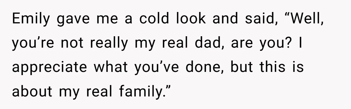 Emily gave me a cold look and said, “Well, you’re not really my real dad, are you? I appreciate what you’ve done, but this is about my real family.”
