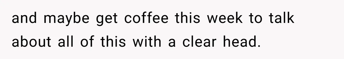 and maybe get coffee this week to talk about all of this with a clear head.