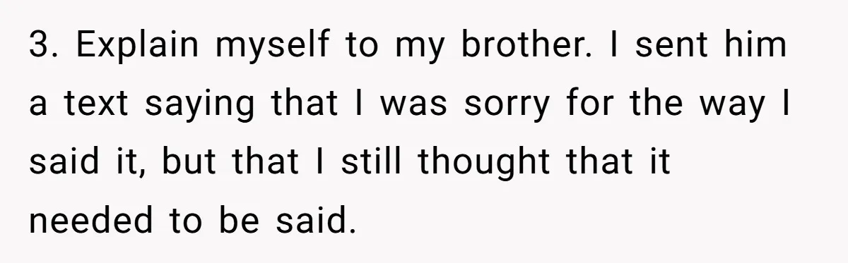 3. Explain myself to my brother. I sent him a text saying that I was sorry for the way I said it, but that I still thought that it needed...