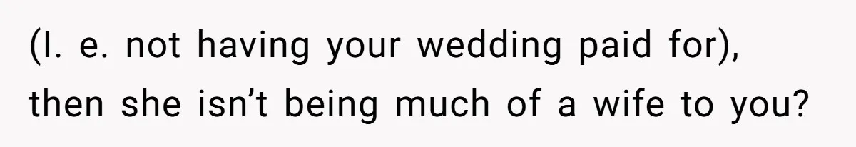 (I. e. not having your wedding paid for), then she isn’t being much of a wife to you?