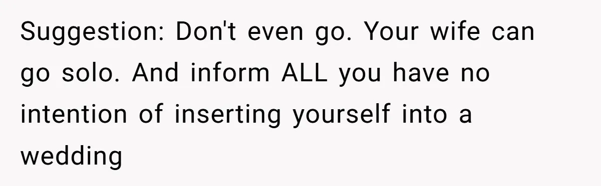 Suggestion: Don't even go. Your wife can go solo. And inform ALL you have no intention of inserting yourself into a wedding
