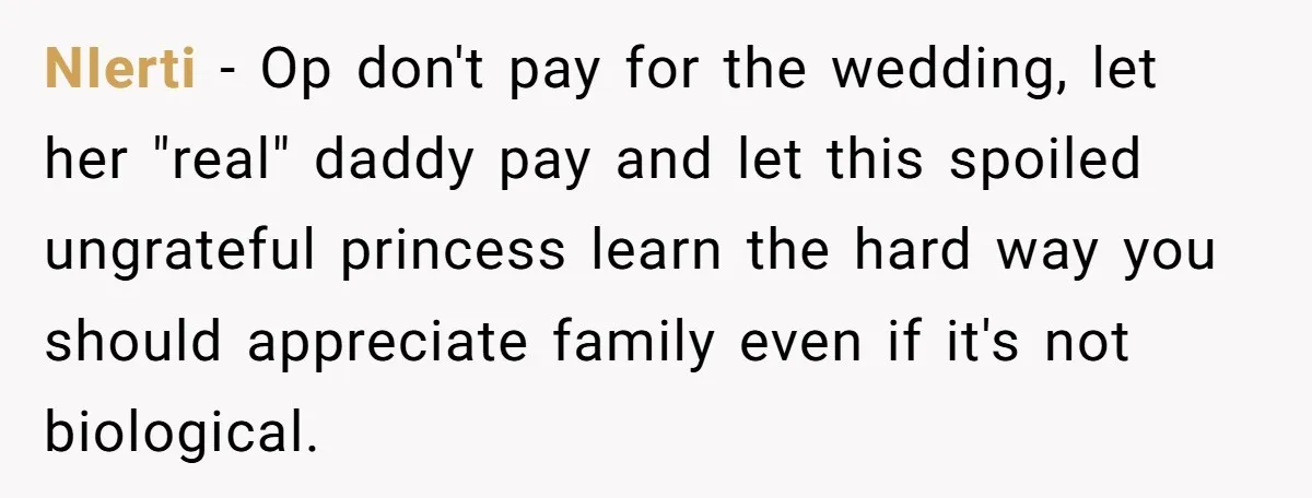 NIerti − Op don't pay for the wedding, let her "real" daddy pay and let this spoiled ungrateful princess learn the hard way you should appreciate family even if it's...