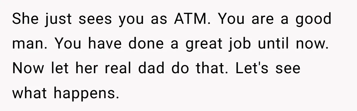 She just sees you as ATM. You are a good man. You have done a great job until now. Now let her real dad do that. Let's see what happens.