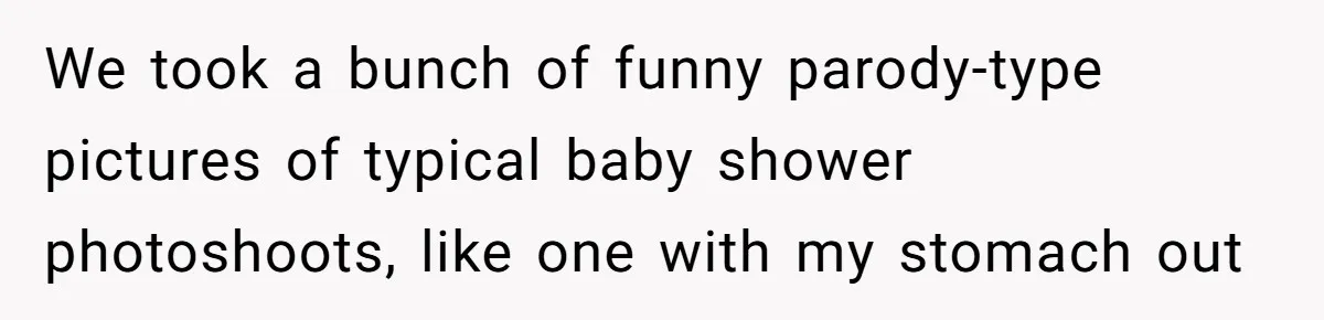 We took a bunch of funny parody-type pictures of typical baby shower photoshoots, like one with my stomach out