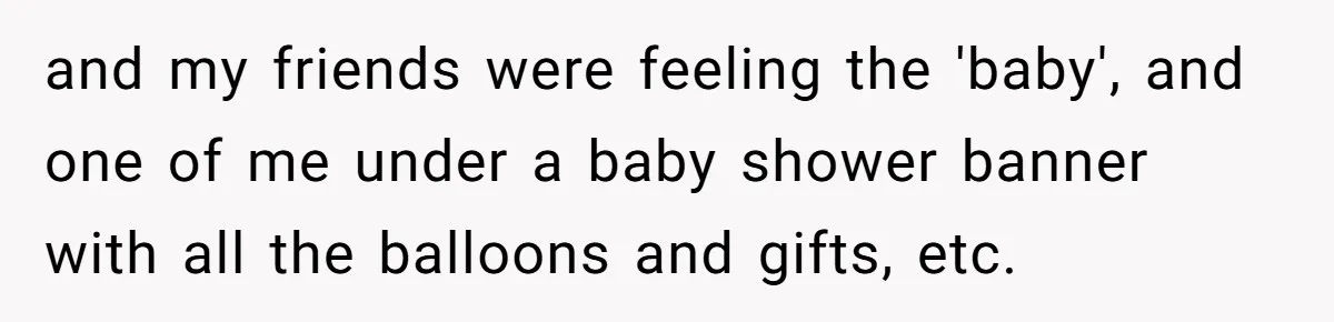 and my friends were feeling the 'baby', and one of me under a baby shower banner with all the balloons and gifts, etc.