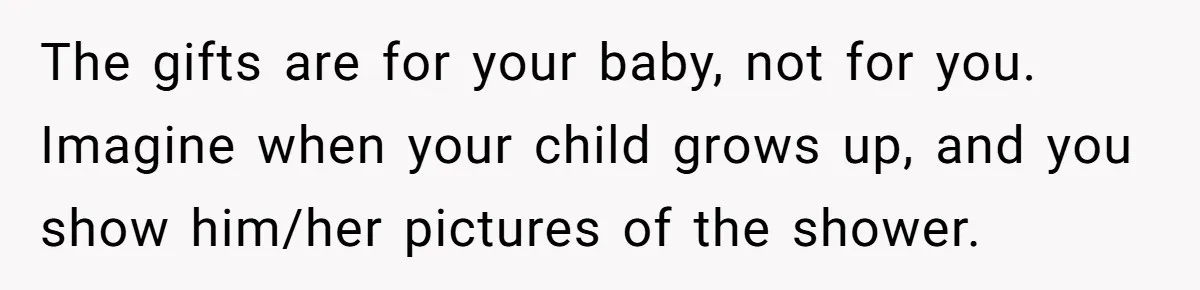 The gifts are for your baby, not for you. Imagine when your child grows up, and you show him/her pictures of the shower.