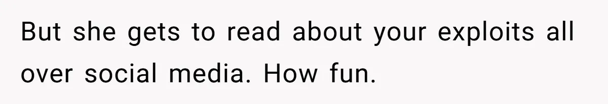 But she gets to read about your exploits all over social media. How fun.