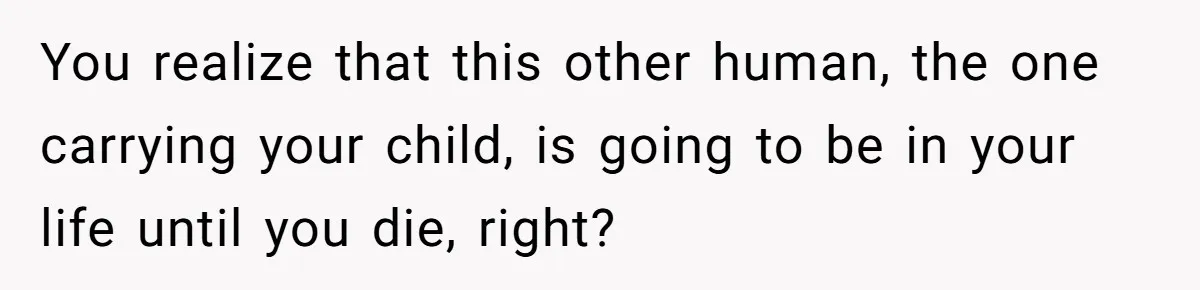 You realize that this other human, the one carrying your child, is going to be in your life until you die, right?