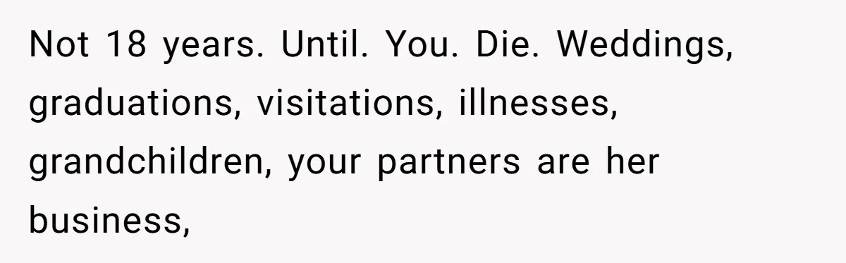 Not 18 years. Until. You. Die. Weddings, graduations, visitations, illnesses, grandchildren, your partners are her business,