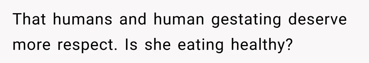 That humans and human gestating deserve more respect. Is she eating healthy?
