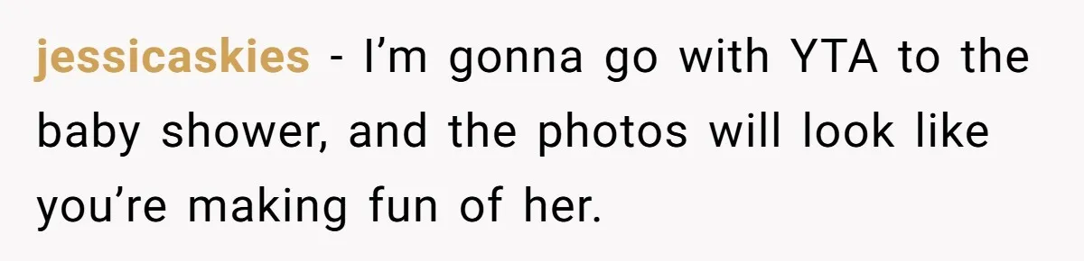 jessicaskies − I’m gonna go with YTA to the baby shower, and the photos will look like you’re making fun of her.
