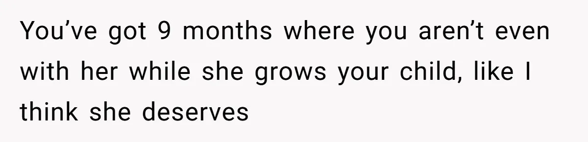 You’ve got 9 months where you aren’t even with her while she grows your child, like I think she deserves