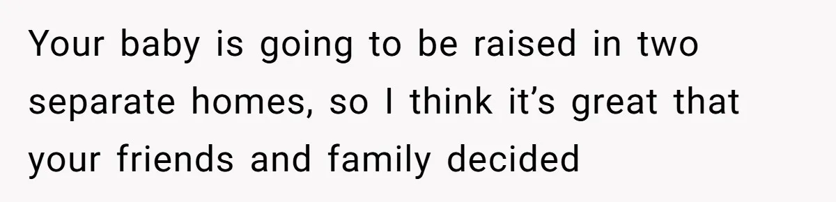 Your baby is going to be raised in two separate homes, so I think it’s great that your friends and family decided