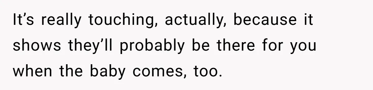 It’s really touching, actually, because it shows they’ll probably be there for you when the baby comes, too.