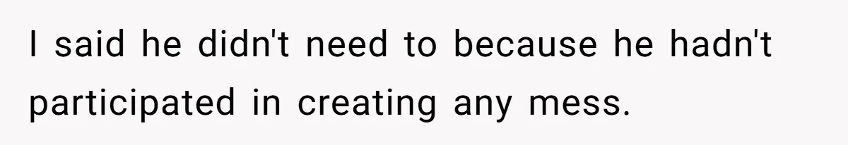 I said he didn't need to because he hadn't participated in creating any mess.