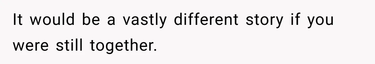 It would be a vastly different story if you were still together.