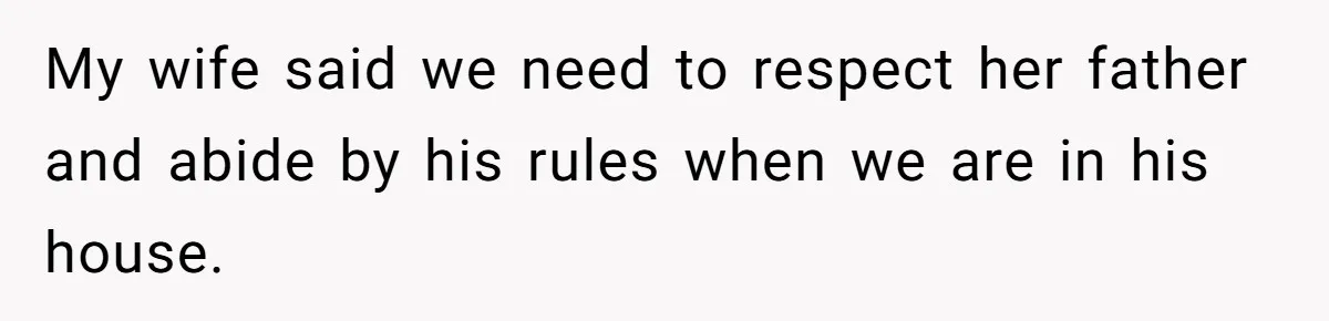 My wife said we need to respect her father and abide by his rules when we are in his house.