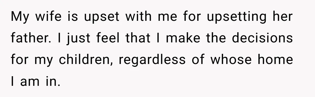 My wife is upset with me for upsetting her father. I just feel that I make the decisions for my children, regardless of whose home I am in.