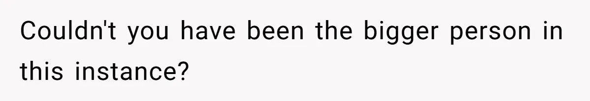 Couldn't you have been the bigger person in this instance?