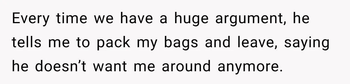 Woman Left Anxious After Boyfriend Threatens Breakups During Every Fight Every time we have a huge argument, he tells me to pack my bags and leave, saying he doesn’t want me around anymore.