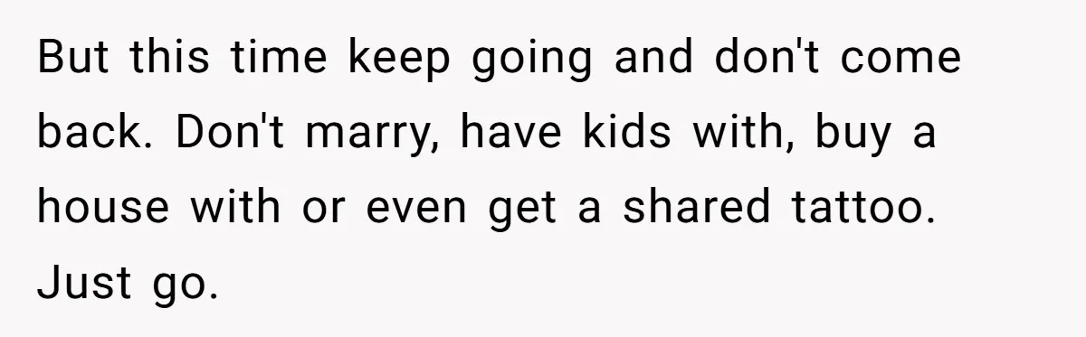 Woman Left Anxious After Boyfriend Threatens Breakups During Every Fight But this time keep going and don't come back. Don't marry, have kids with, buy a house with or even get a shared tattoo. Just go.