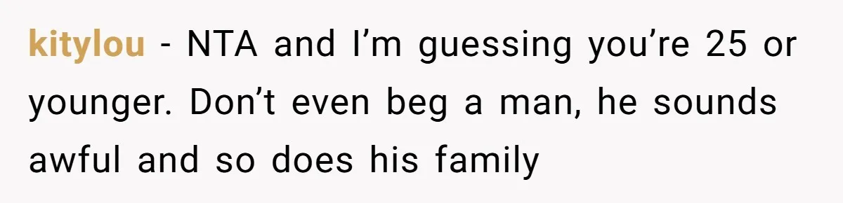 Woman Left Anxious After Boyfriend Threatens Breakups During Every Fight kitylou − NTA and I’m guessing you’re 25 or younger. Don’t even beg a man, he sounds awful and so does his family