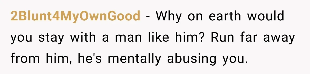 Woman Left Anxious After Boyfriend Threatens Breakups During Every Fight 2Blunt4MyOwnGood − Why on earth would you stay with a man like him? Run far away from him, he's mentally abusing you.