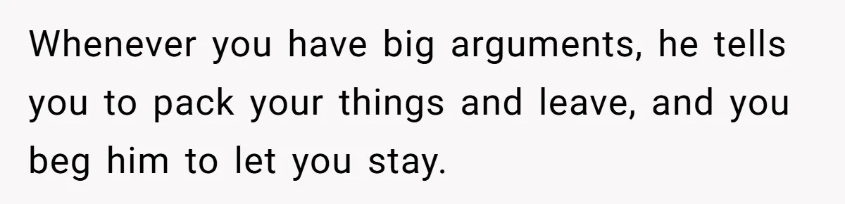 Woman Left Anxious After Boyfriend Threatens Breakups During Every Fight Whenever you have big arguments, he tells you to pack your things and leave, and you beg him to let you stay.